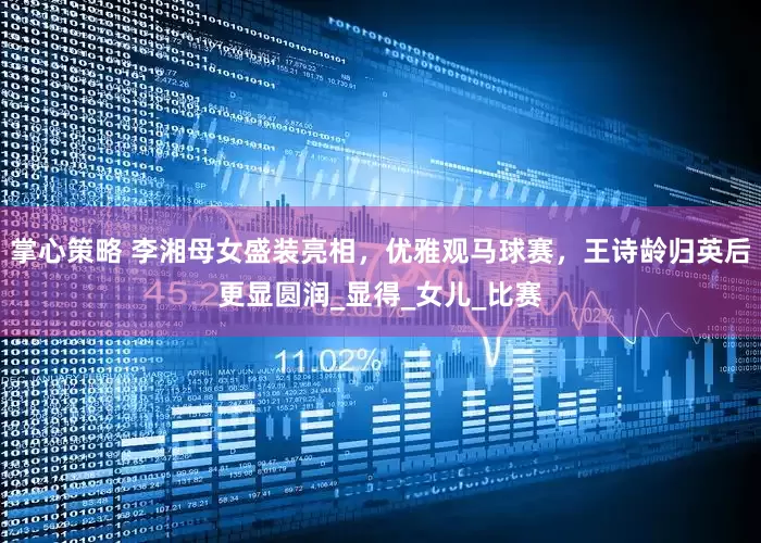 掌心策略 李湘母女盛装亮相，优雅观马球赛，王诗龄归英后更显圆润_显得_女儿_比赛