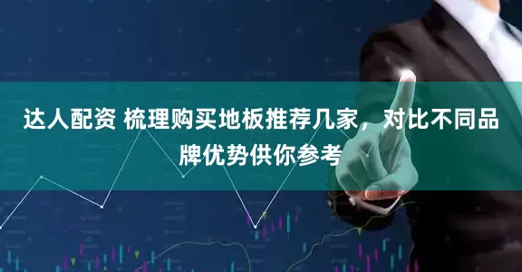 达人配资 梳理购买地板推荐几家，对比不同品牌优势供你参考
