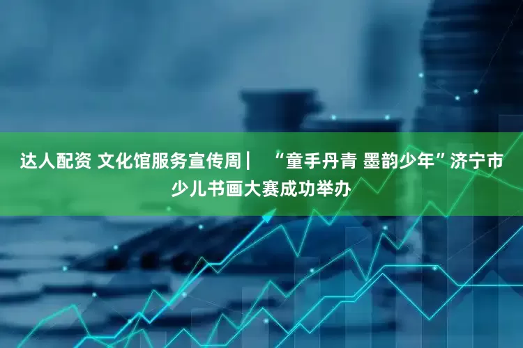 达人配资 文化馆服务宣传周 ▏ “童手丹青 墨韵少年”济宁市少儿书画大赛成功举办